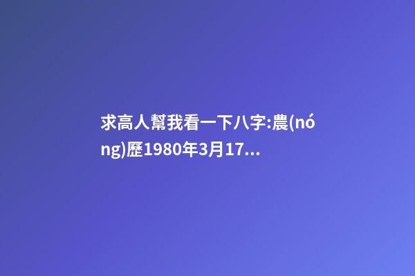 求高人幫我看一下八字:農(nóng)歷1980年3月17日下午5點(diǎn)出生,男 1980年農(nóng)歷3月初三卯時(shí)出生，五行屬什么,缺什么。